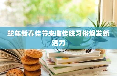 蛇年新春佳节来临传统习俗焕发新活力