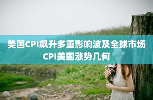 美国CPI飙升多重影响波及全球市场CPI美国涨势几何