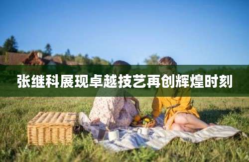 张继科展现卓越技艺再创辉煌时刻