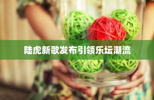 陆虎新歌发布引领乐坛潮流