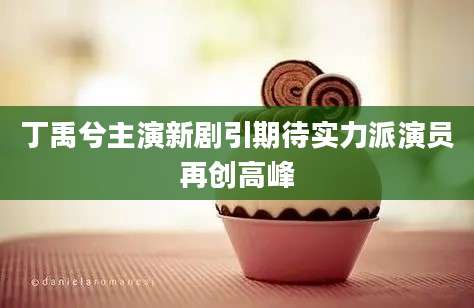 丁禹兮主演新剧引期待实力派演员再创高峰