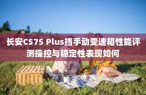 长安CS75 Plus挡手动变速箱性能评测操控与稳定性表现如何