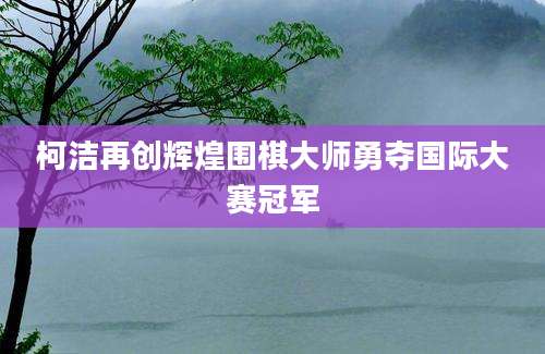 柯洁再创辉煌围棋大师勇夺国际大赛冠军