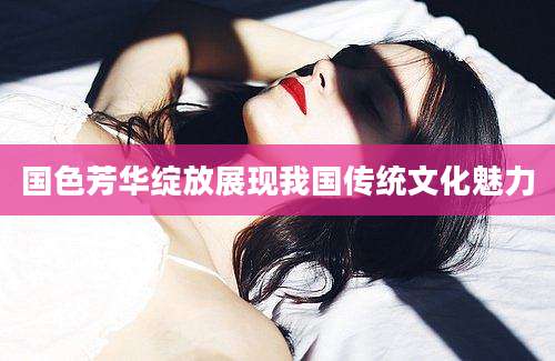 国色芳华绽放展现我国传统文化魅力