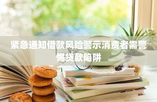 紧急通知借款风险警示消费者需警惕贷款陷阱