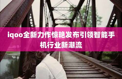 iqoo全新力作惊艳发布引领智能手机行业新潮流