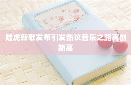 陆虎新歌发布引发热议音乐之路再创新高