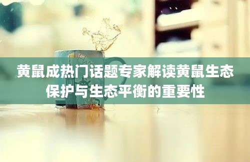 黄鼠成热门话题专家解读黄鼠生态保护与生态平衡的重要性