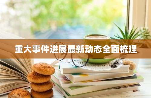 重大事件进展最新动态全面梳理