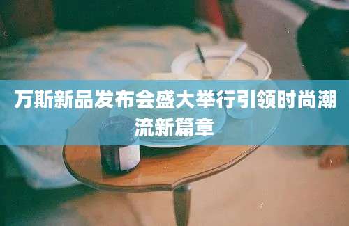 万斯新品发布会盛大举行引领时尚潮流新篇章