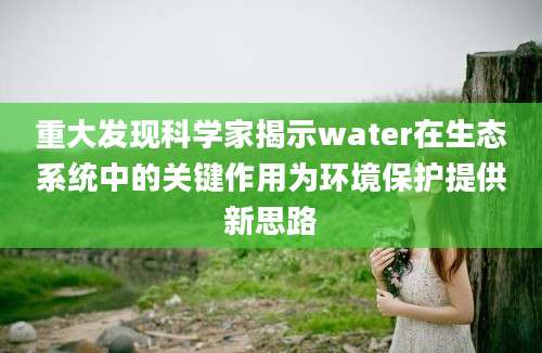 重大发现科学家揭示water在生态系统中的关键作用为环境保护提供新思路