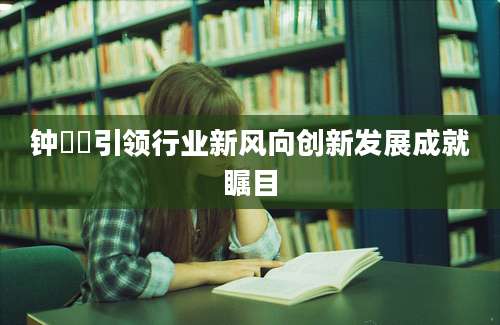 钟睒睒引领行业新风向创新发展成就瞩目
