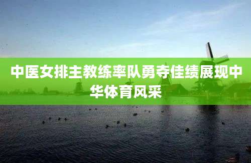 中医女排主教练率队勇夺佳绩展现中华体育风采