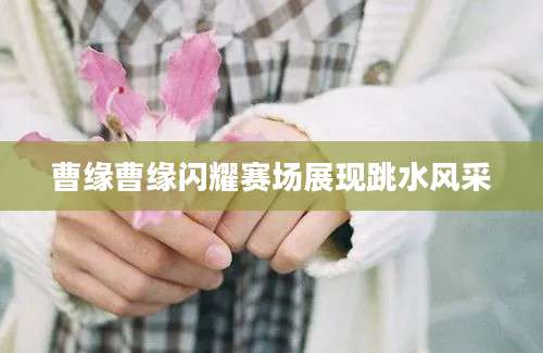 曹缘曹缘闪耀赛场展现跳水风采