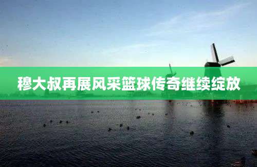 穆大叔再展风采篮球传奇继续绽放