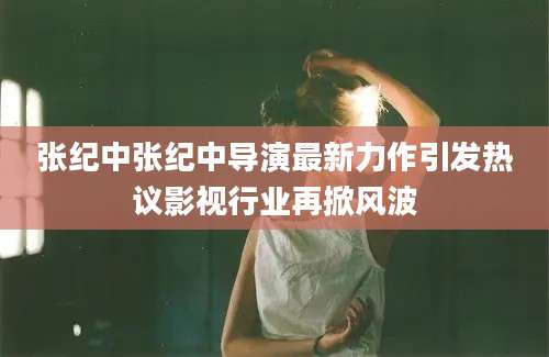 张纪中张纪中导演最新力作引发热议影视行业再掀风波