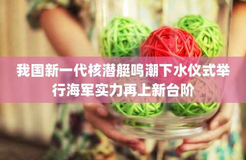 我国新一代核潜艇鸣潮下水仪式举行海军实力再上新台阶