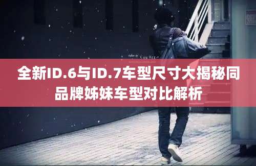全新ID.6与ID.7车型尺寸大揭秘同品牌姊妹车型对比解析