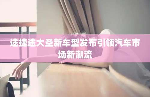 途捷途大圣新车型发布引领汽车市场新潮流