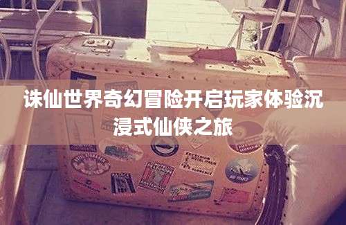 诛仙世界奇幻冒险开启玩家体验沉浸式仙侠之旅
