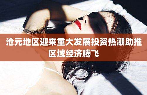 沧元地区迎来重大发展投资热潮助推区域经济腾飞