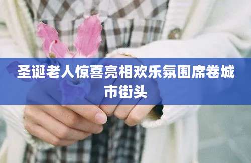 圣诞老人惊喜亮相欢乐氛围席卷城市街头