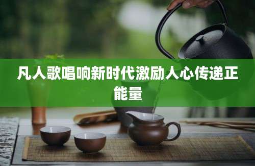 凡人歌唱响新时代激励人心传递正能量