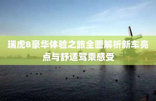 瑞虎8豪华体验之旅全面解析新车亮点与舒适驾乘感受