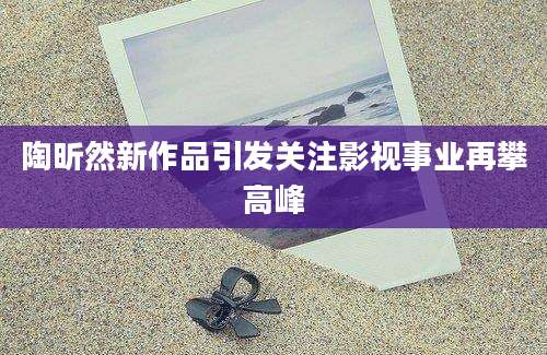 陶昕然新作品引发关注影视事业再攀高峰