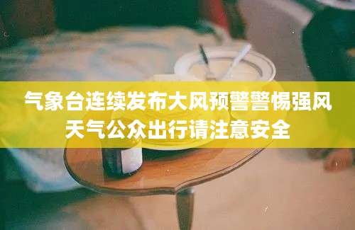 气象台连续发布大风预警警惕强风天气公众出行请注意安全