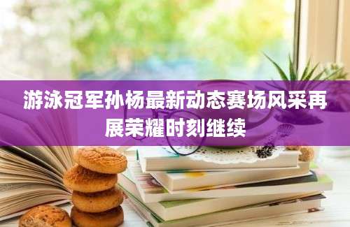游泳冠军孙杨最新动态赛场风采再展荣耀时刻继续