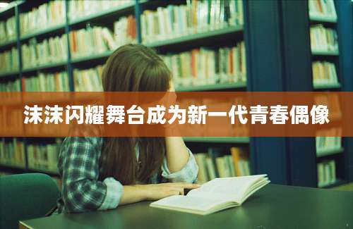 沫沫闪耀舞台成为新一代青春偶像