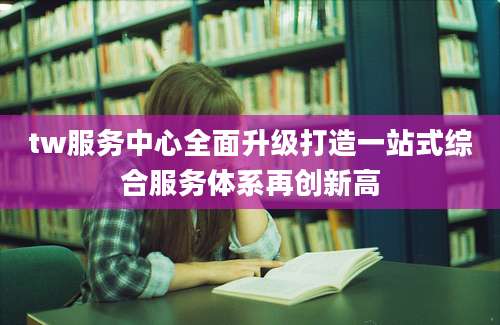tw服务中心全面升级打造一站式综合服务体系再创新高