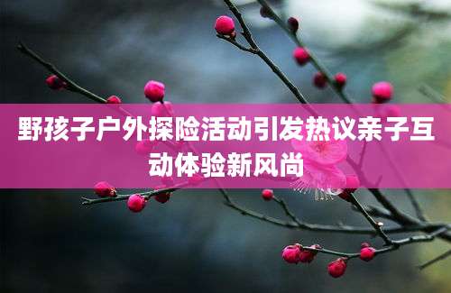 野孩子户外探险活动引发热议亲子互动体验新风尚