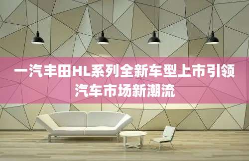 一汽丰田HL系列全新车型上市引领汽车市场新潮流