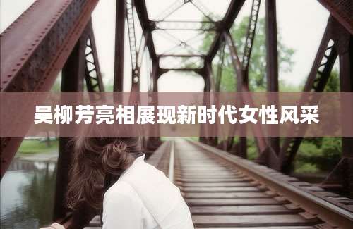 吴柳芳亮相展现新时代女性风采