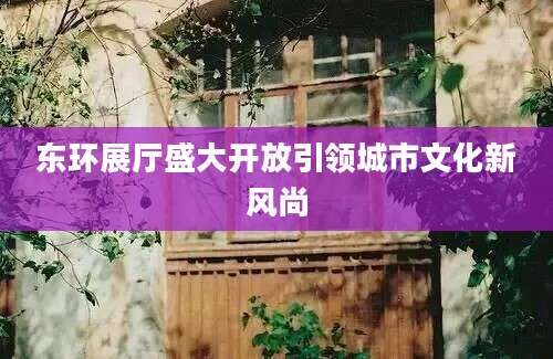 东环展厅盛大开放引领城市文化新风尚