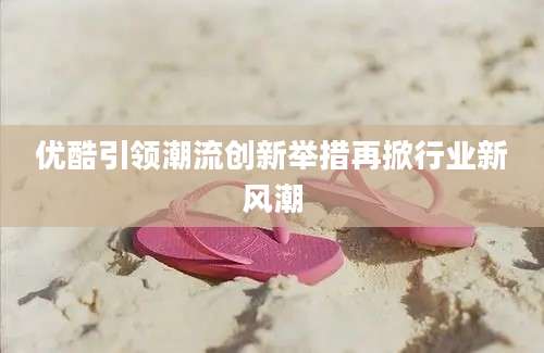 优酷引领潮流创新举措再掀行业新风潮