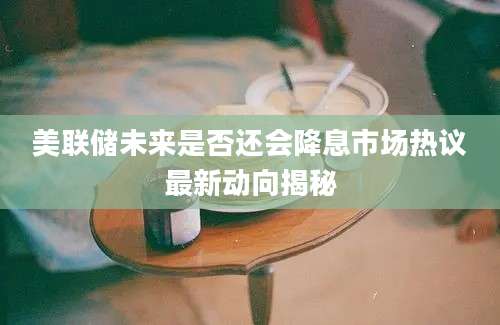 美联储未来是否还会降息市场热议最新动向揭秘
