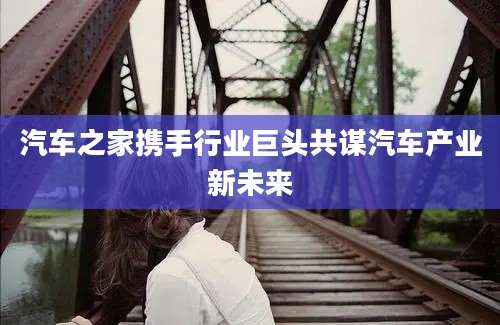 汽车之家携手行业巨头共谋汽车产业新未来