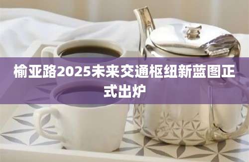 榆亚路2025未来交通枢纽新蓝图正式出炉