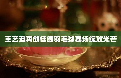王艺迪再创佳绩羽毛球赛场绽放光芒