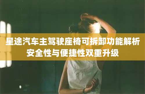 星途汽车主驾驶座椅可拆卸功能解析安全性与便捷性双重升级
