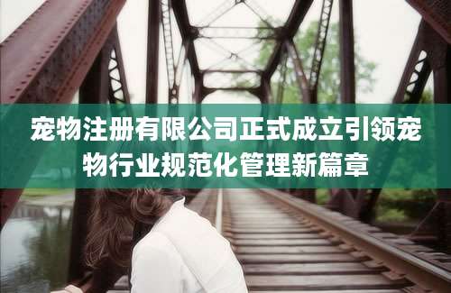 宠物注册有限公司正式成立引领宠物行业规范化管理新篇章