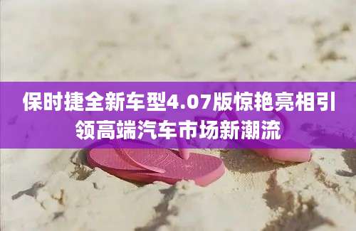 保时捷全新车型4.07版惊艳亮相引领高端汽车市场新潮流