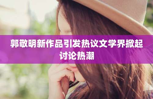 郭敬明新作品引发热议文学界掀起讨论热潮