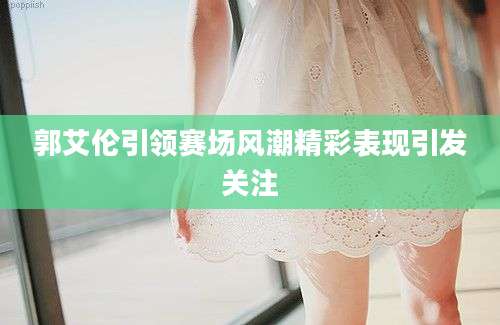 郭艾伦引领赛场风潮精彩表现引发关注