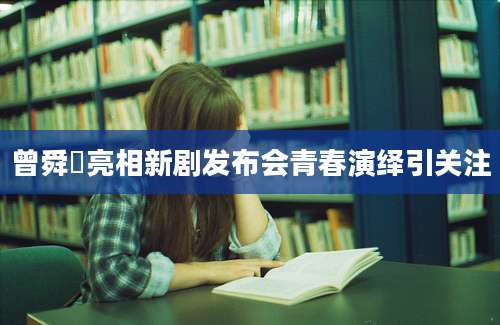 曾舜晞亮相新剧发布会青春演绎引关注