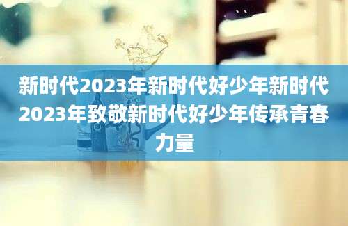 新时代2023年新时代好少年新时代2023年致敬新时代好少年传承青春力量