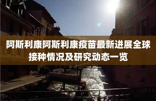阿斯利康阿斯利康疫苗最新进展全球接种情况及研究动态一览